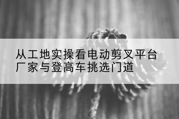 新邱电动剪叉升降平台厂家-从工地实操看电动剪叉平台厂家与登高车挑选门道