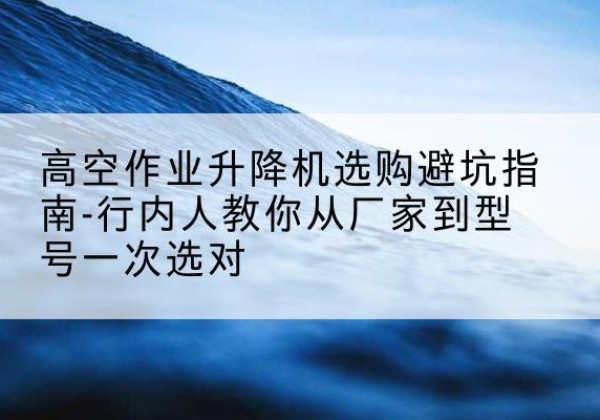 新邱升降平台厂家-高空作业升降机选购避坑指南-行内人教你从厂家到型号一次选对