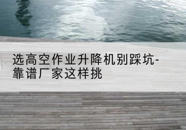 新邱剪叉式升降机厂家-选高空作业升降机别踩坑-靠谱厂家这样挑