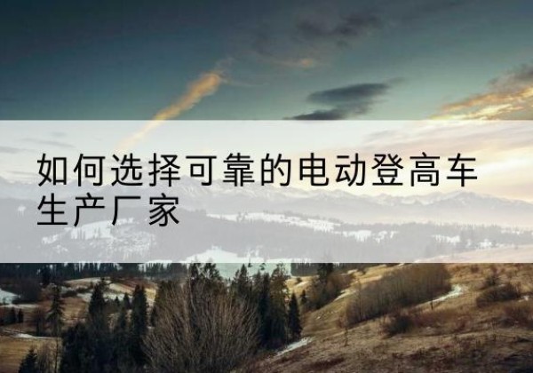 新邱电动登高车厂家-如何选择可靠的电动登高车生产厂家