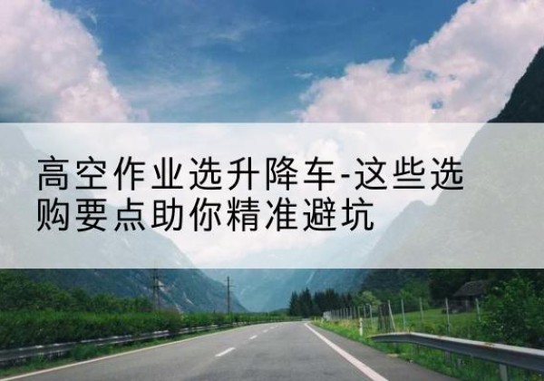 新邱升降车厂家-高空作业选升降车-这些选购要点助你*避坑