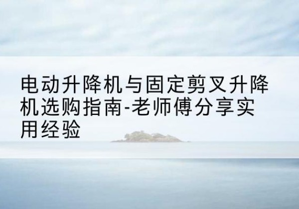 新邱电动升降机怎么选-电动升降机与固定剪叉升降机选购指南-老师傅分享实用经验