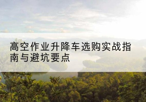 新邱升降车怎么选-高空作业升降车选购实战指南与避坑要点