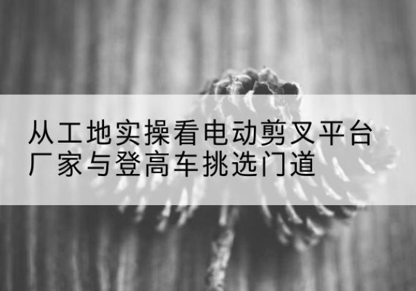 新邱电动剪叉升降平台厂家-从工地实操看电动剪叉平台厂家与登高车挑选门道