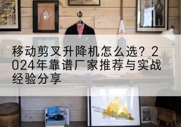 新邱升降平台厂家推荐-移动剪叉升降机怎么选？2024年靠谱厂家推荐与实战经验分享
