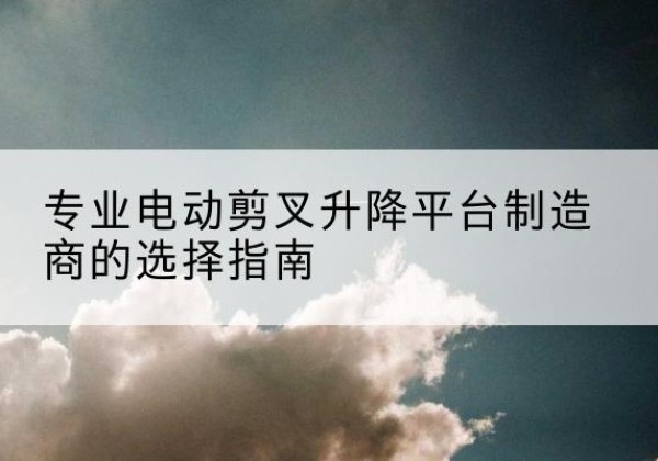 新邱电动剪叉升降平台厂家-专业电动剪叉升降平台制造商的选择指南